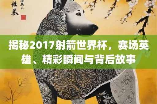 揭秘2017射箭世界杯，赛场英雄、精彩瞬间与背后故事洪湖市顺升工程机械租赁有限公司