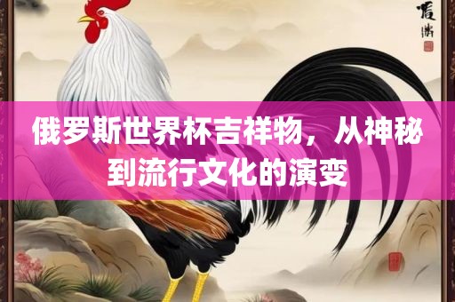 俄罗斯世界杯吉祥物，从神秘到流行文化的演变