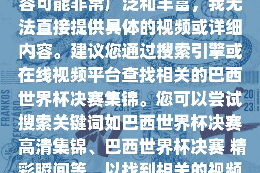 由于巴西世界杯决赛集锦的内容可能非常广泛和丰富，我无法直接提供具体的视频或详细内容。建议您通过搜索引擎或在线视频平台查找相关的巴西世界杯决赛集锦。您可以尝试搜索关键词如巴西世界杯决赛 高清集锦、巴西世界杯决赛 精彩瞬间等，以找到相关的视频和报道。