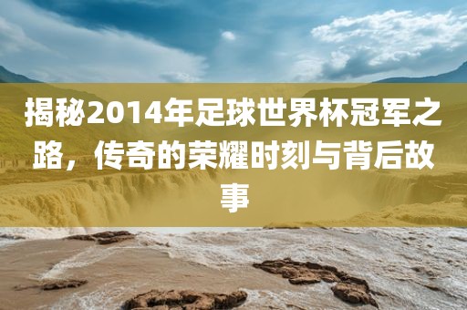 揭秘2014年足球世界杯冠军之路，传奇的荣耀时刻与背后故洪湖市顺升工程机械租赁有限公司事