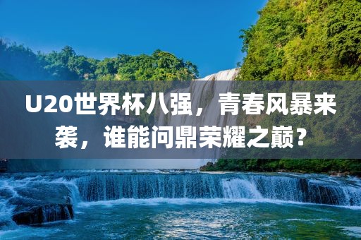 U20世界杯八强，青春风暴来袭，谁能问鼎荣耀之巅？