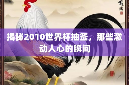 揭秘2010世界杯抽签，那些激动人心的瞬间