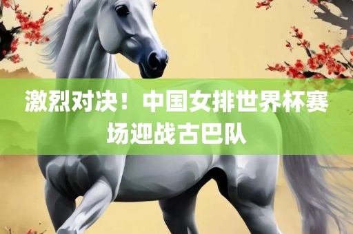 激烈对决！中国女排世界杯赛场迎战古巴队