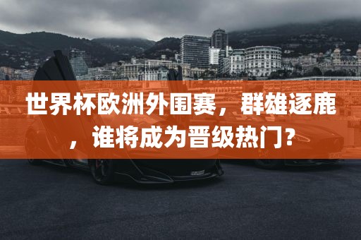世界杯欧洲外围赛，群雄逐鹿，谁将成为晋级热门？