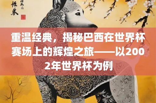 重温经典，揭秘巴西在世界杯赛场上的辉煌之旅——以2002年世界杯为例