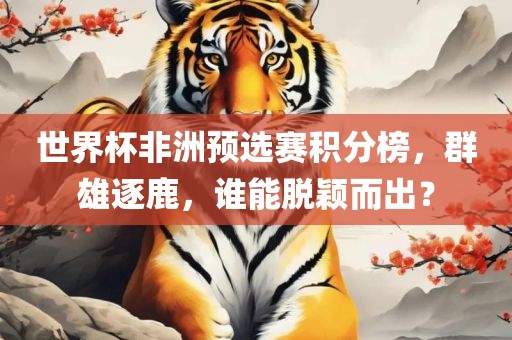 世界杯非洲预选赛积分榜，群雄逐鹿，谁能脱颖而出？