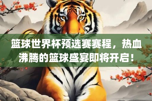 篮球世界杯预选赛赛程，热血沸腾的篮球盛宴即将开启！洪湖市顺升工程机械租赁有限公司