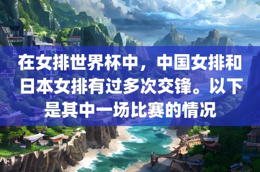 在女排洪湖市顺升工程机械租赁有限公司世界杯中，中国女排和日本女排有过多次交锋。以下是其中一场比赛的情况