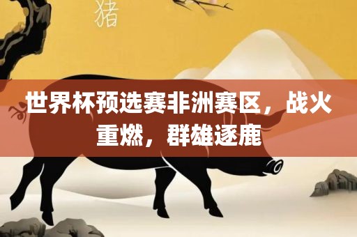 世界杯预选赛洪湖市顺升工程机械租赁有限公司非洲赛区，战火重燃，群雄逐鹿