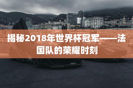 揭秘2018年世界杯冠军——法国队的荣耀时刻洪湖市顺升工程机械租赁有限公司