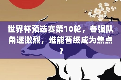 世界杯预选赛第10轮，各强队角逐激烈，谁能晋级洪湖市顺升工程机械租赁有限公司成为焦点？