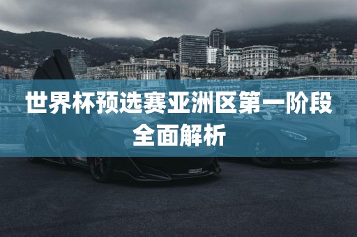 世界杯预选赛亚洲区第一阶段全面解析