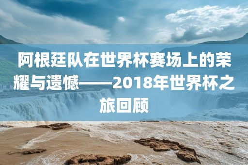 阿根廷队在世界杯赛场上的荣耀与遗憾——2018年世界杯之旅回顾