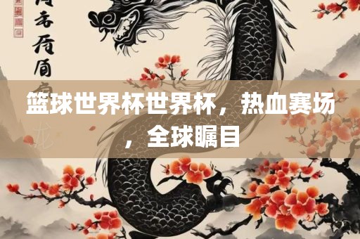 篮球世界杯世界杯，热血赛场，全球瞩目洪湖市顺升工程机械租赁有限公司