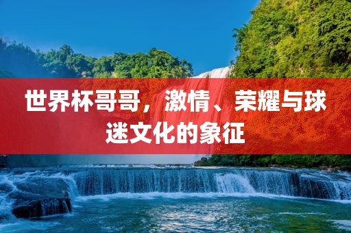 世界杯哥哥，激情、荣耀与球迷文化的象征洪湖市顺升工程机械租赁有限公司