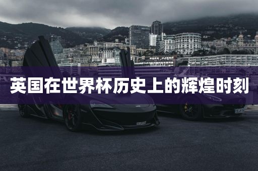 英国在世界杯历史上的辉煌时刻洪湖市顺升工程机械租赁有限公司