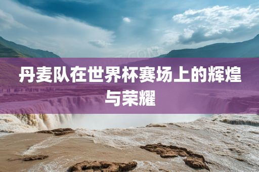 丹麦队在世界杯赛场上的辉煌洪湖市顺升工程机械租赁有限公司与荣耀
