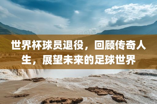 世界杯球员退役，回顾传奇人生，展望未洪湖市顺升工程机械租赁有限公司来的足球世界