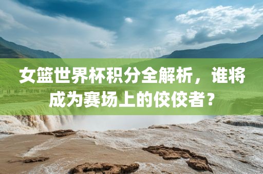 女篮世界杯积分全解析，谁将成为赛场上的佼佼者？