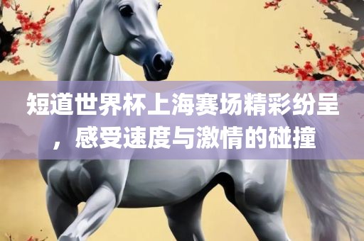 短道世界杯上海赛场精彩纷呈，感受速度与激情的碰撞