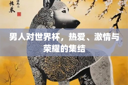 男人对世界杯，热爱、激情与荣耀的集结洪湖市顺升工程机械租赁有限公司