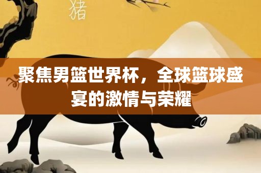 聚焦男篮世界杯，洪湖市顺升工程机械租赁有限公司全球篮球盛宴的激情与荣耀