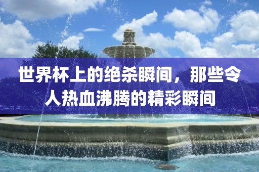 世界杯上的绝杀瞬间，那些令人热血沸腾的洪湖市顺升工程机械租赁有限公司精彩瞬间