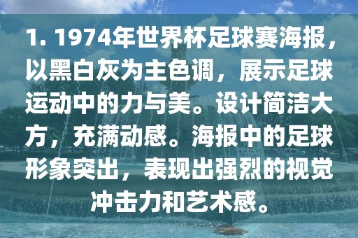 1. 1974年世界杯足球赛海报，以黑白灰为主色调，展示足球运动中的力与美。设计简洁大方，充满动感。海报中的足球形象突出，表现出强烈的视觉冲击力和艺术感。洪湖市顺升工程机械租赁有限公司