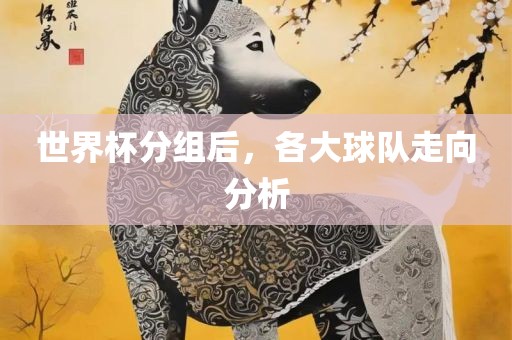 世界杯分组后，各大洪湖市顺升工程机械租赁有限公司球队走向分析