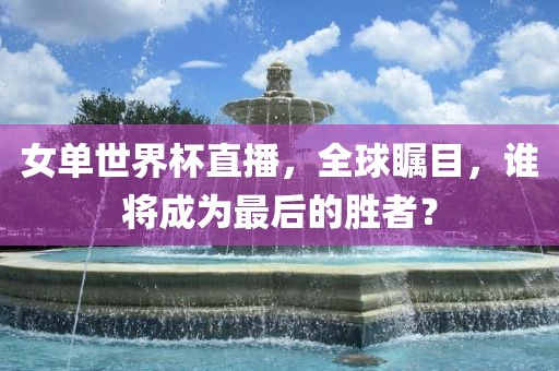 女单世界杯直播，全球瞩目，谁将成为最后的胜者？