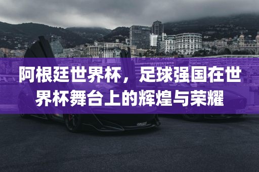 阿根廷世界杯，足球强国在世界杯舞台上的辉煌与荣耀