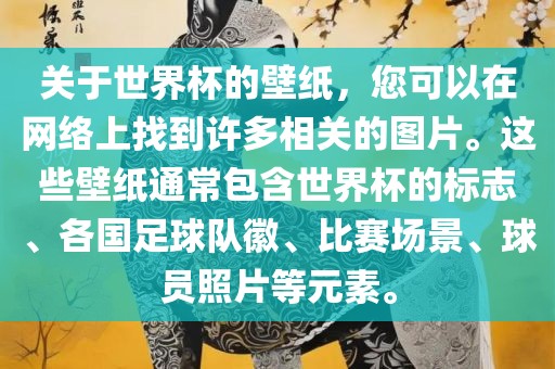 关于世界杯的壁纸，您可以在网络上找到许多相关的图片。这些壁纸通常包含世界杯的标志、各国足球队徽、比赛场景、球员照片等元素。