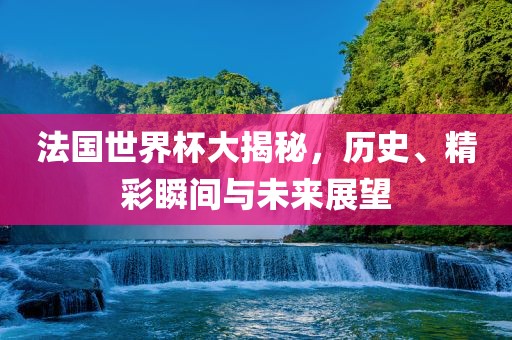 法国世界杯大揭秘，历史、精彩瞬间与未来展望
