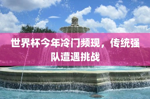 世界杯今年冷门频现，传统强队遭遇挑战洪湖市顺升工程机械租赁有限公司
