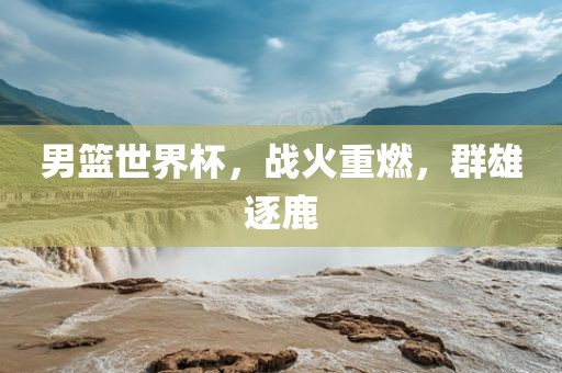 男篮世界杯，战火重燃，群雄逐鹿