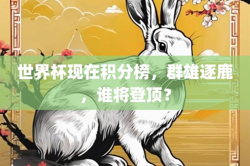 世界杯现在积分榜，群雄逐鹿，谁将登顶？