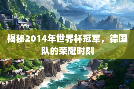 揭秘2014年世界杯冠军，德国队的荣耀时刻