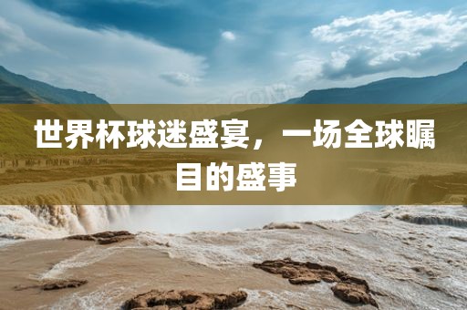 世界杯球迷盛宴，一场全球瞩目的盛事